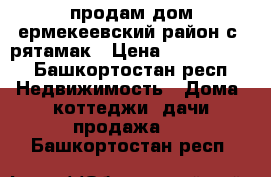 продам дом ермекеевский район с. рятамак › Цена ­ 2 500 000 - Башкортостан респ. Недвижимость » Дома, коттеджи, дачи продажа   . Башкортостан респ.